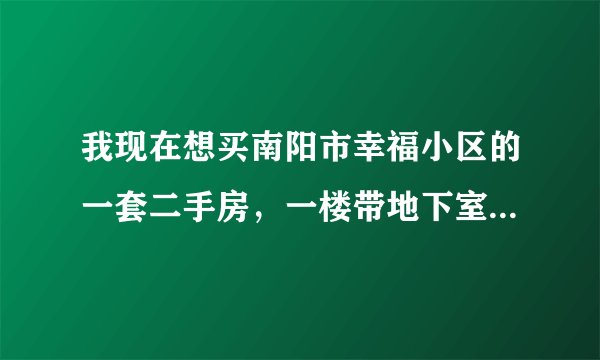 我现在想买南阳市幸福小区的一套二手房，一楼带地下室81平，一共23万，大家帮我参谋一下合适不，谢谢