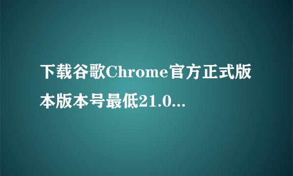 下载谷歌Chrome官方正式版本版本号最低21.0，最高24.9。