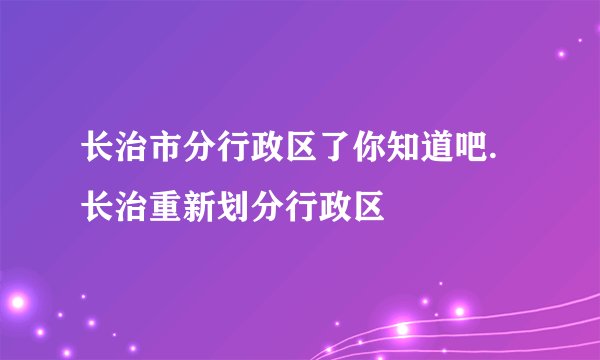 长治市分行政区了你知道吧.长治重新划分行政区