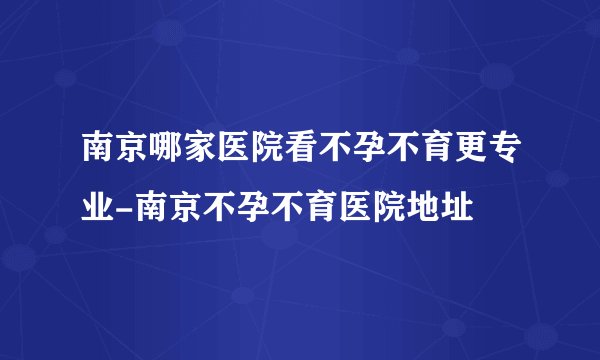 南京哪家医院看不孕不育更专业-南京不孕不育医院地址