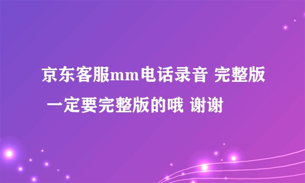 京东客服mm电话录音 完整版 一定要完整版的哦 谢谢