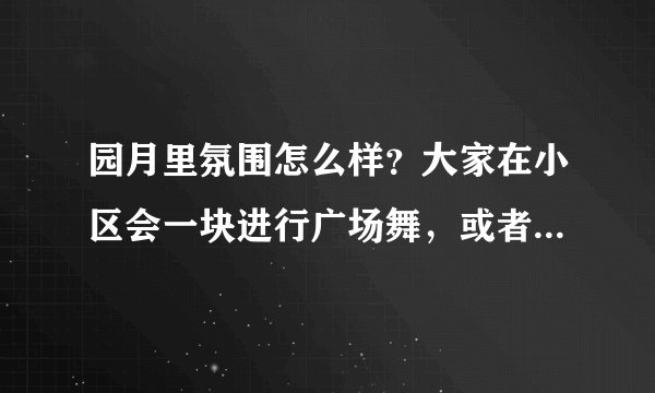 园月里氛围怎么样？大家在小区会一块进行广场舞，或者其他社区活动吗？