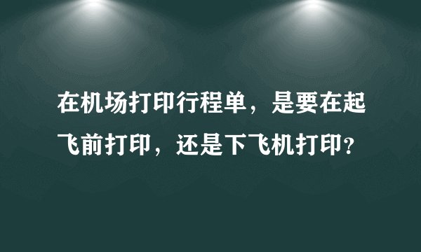 在机场打印行程单，是要在起飞前打印，还是下飞机打印？