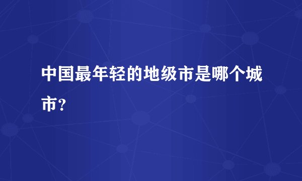 中国最年轻的地级市是哪个城市？