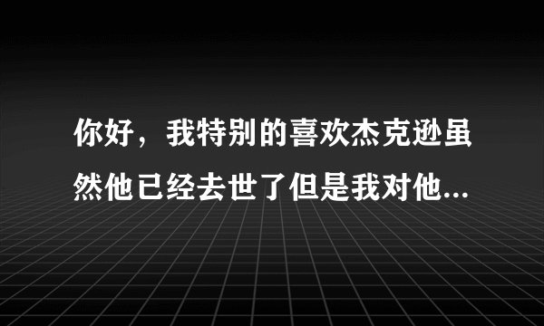 你好，我特别的喜欢杰克逊虽然他已经去世了但是我对他...