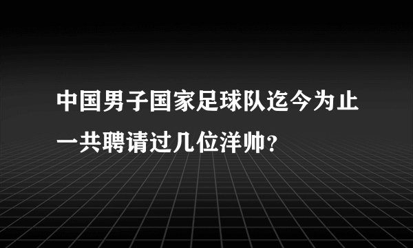 中国男子国家足球队迄今为止一共聘请过几位洋帅？