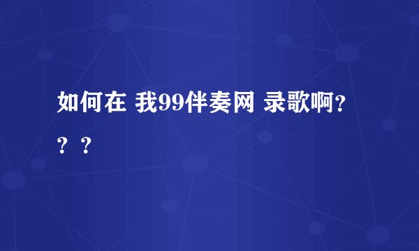 如何在 我99伴奏网 录歌啊？？？