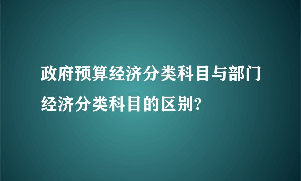 政府预算经济分类科目与部门经济分类科目的区别?