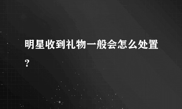 明星收到礼物一般会怎么处置？