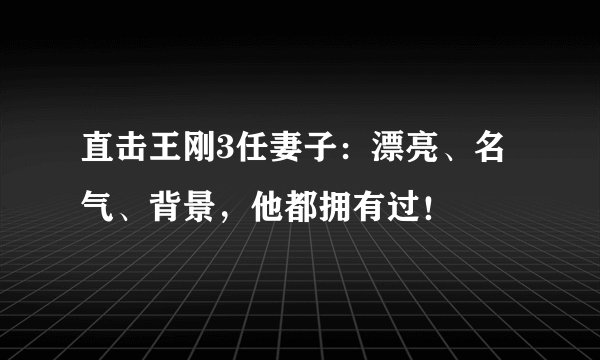 直击王刚3任妻子：漂亮、名气、背景，他都拥有过！