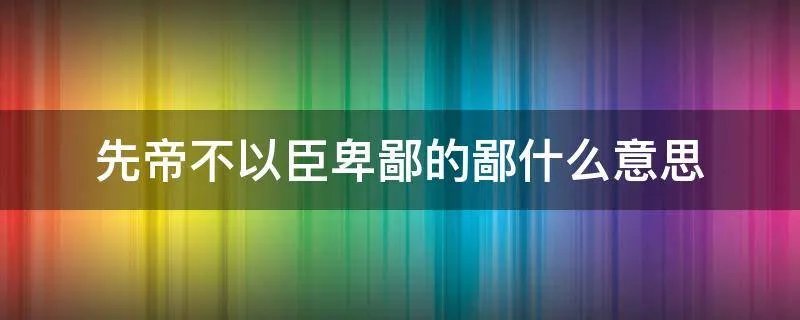 先帝不以臣卑鄙的鄙什么意思