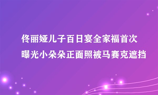 佟丽娅儿子百日宴全家福首次曝光小朵朵正面照被马赛克遮挡