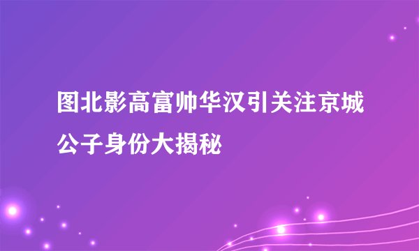图北影高富帅华汉引关注京城公子身份大揭秘