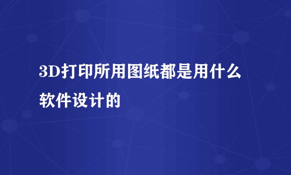 3D打印所用图纸都是用什么软件设计的