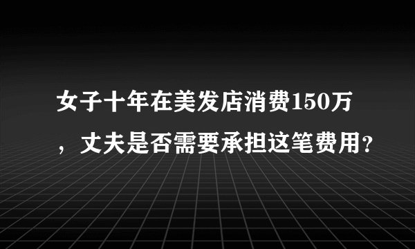 女子十年在美发店消费150万，丈夫是否需要承担这笔费用？
