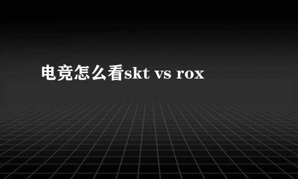 电竞怎么看skt vs rox