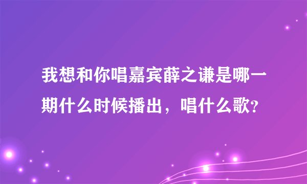 我想和你唱嘉宾薛之谦是哪一期什么时候播出，唱什么歌？