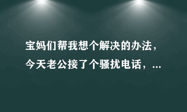 宝妈们帮我想个解决的办法，今天老公接了个骚扰电话，问是谁也不说，声音骚的无法行容，老公还以为是我女朋友逗他玩，回来我打那个号问她是谁，那个贱女人竟说，你管我是谁
