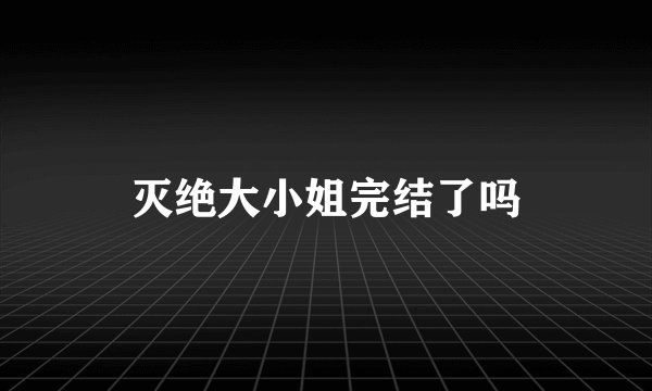 灭绝大小姐完结了吗