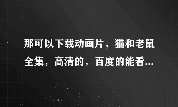 那可以下载动画片，猫和老鼠全集，高清的，百度的能看，不能下载，优酷 酷6能下载，画面太差了，