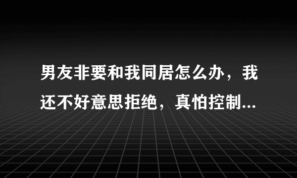男友非要和我同居怎么办，我还不好意思拒绝，真怕控制不住第一次就没了，听说疼的要死，想想好恐惧，