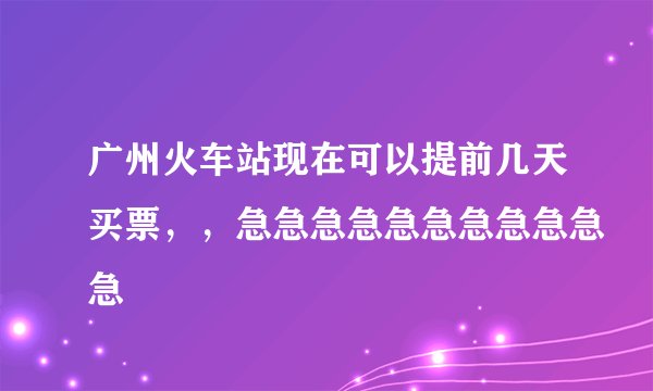 广州火车站现在可以提前几天买票，，急急急急急急急急急急急