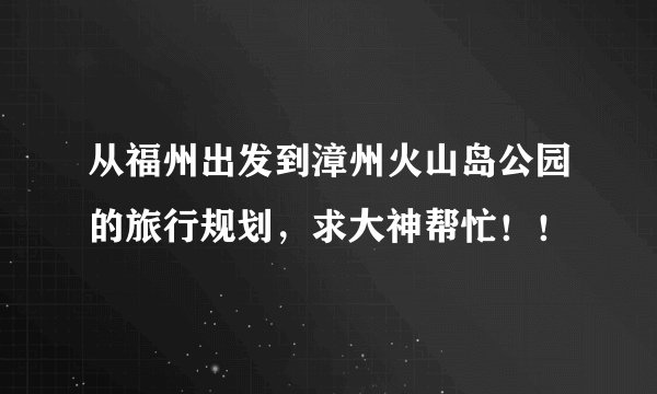 从福州出发到漳州火山岛公园的旅行规划，求大神帮忙！！