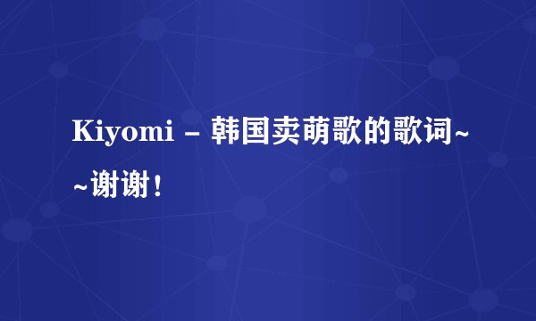 Kiyomi - 韩国卖萌歌的歌词~~谢谢！