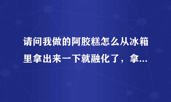 请问我做的阿胶糕怎么从冰箱里拿出来一下就融化了，拿在手上感觉很多油一样，都不好切片，可以交点经验吗