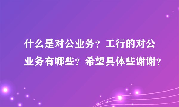 什么是对公业务？工行的对公业务有哪些？希望具体些谢谢？