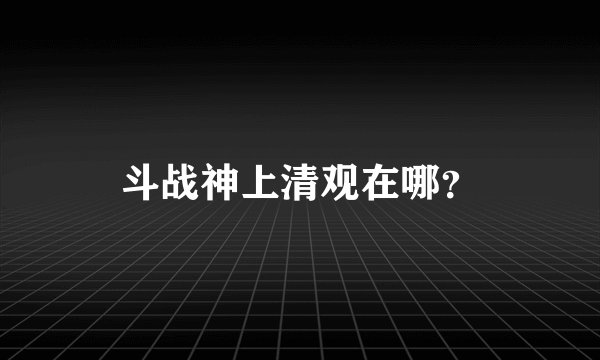 斗战神上清观在哪？