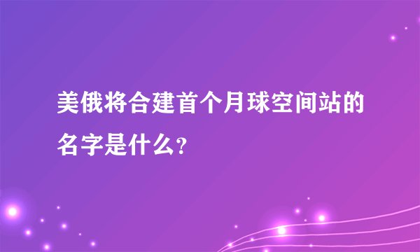 美俄将合建首个月球空间站的名字是什么？