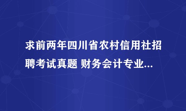 求前两年四川省农村信用社招聘考试真题 财务会计专业的。回答满意追分，谢谢大虾们了。