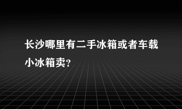 长沙哪里有二手冰箱或者车载小冰箱卖？
