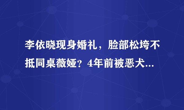 李依晓现身婚礼，脸部松垮不抵同桌薇娅？4年前被恶犬撕咬险毁容