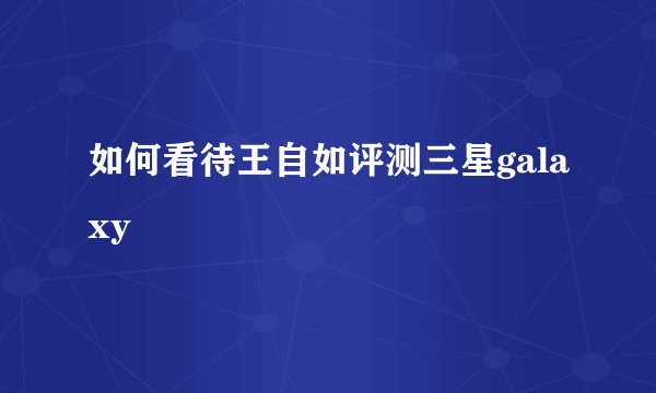 如何看待王自如评测三星galaxy