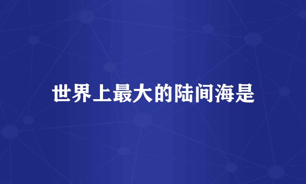 世界上最大的陆间海是
