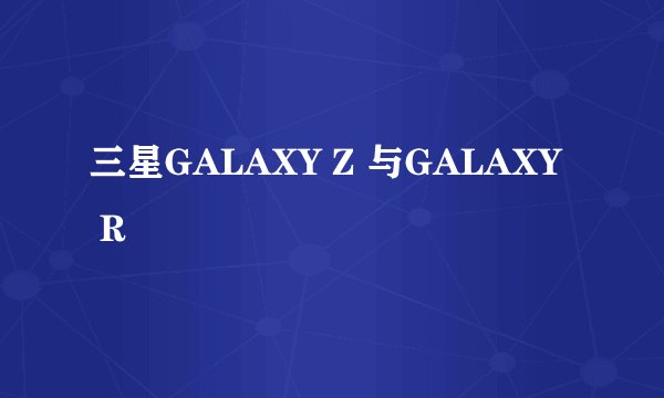 三星GALAXY Z 与GALAXY R