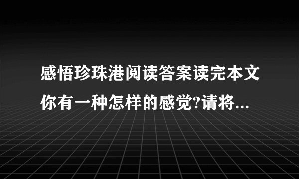 感悟珍珠港阅读答案读完本文你有一种怎样的感觉?请将这种感觉用形象的语言表现出来能写出这样文章的人会有一个怎样的心?文章题目是“感悟珍珠港”,结尾又说“那是留给后人的警示”.①作者感悟到了什么?②珍珠港留给后人的警示又是什么?（用原文回答）4.第（16）段写“分明是海底的舱中有人尚在呼吸”,①这可能吗?②你怎样理解
