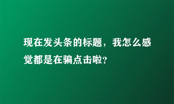 现在发头条的标题，我怎么感觉都是在骗点击啦？