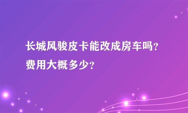 长城风骏皮卡能改成房车吗？费用大概多少？