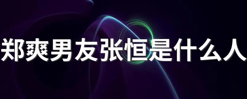 郑爽男友张恒是什么人 张恒个人资料简介