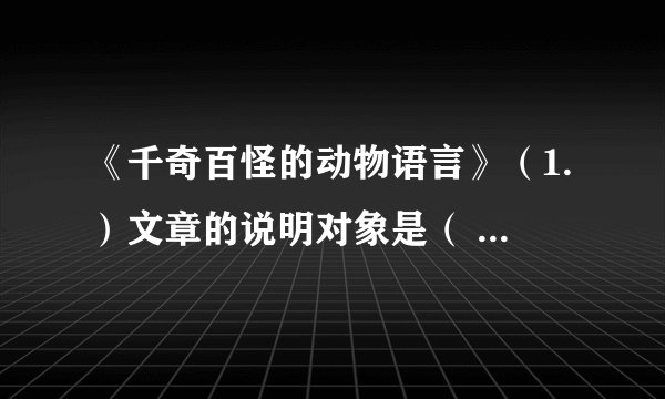 《千奇百怪的动物语言》（1.）文章的说明对象是（            ） ，说明顺序是（            ）。（2.中”整群白蚁常常已逃的无影无踪“，”常常“是否可以去掉？为什么？（3.）文章都运用了那些说明方法？有什么好处？请结合句子加以解释。（4.）文中所说的动物的语言特点是什么？联系我们人类的语言，思考一下动物的语言和人类的语言的本质上有何不同？（5.）文中有很多小标题，作者为什么要这样写？（6.）读了这篇文章你获得了哪些知识？得到了什么启示？
