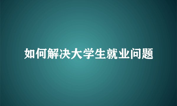 如何解决大学生就业问题