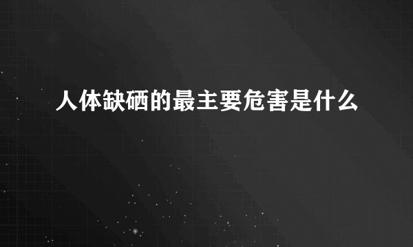 人体缺硒的最主要危害是什么