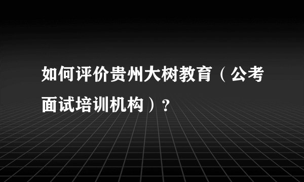 如何评价贵州大树教育（公考面试培训机构）？