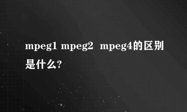 mpeg1 mpeg2  mpeg4的区别是什么?
