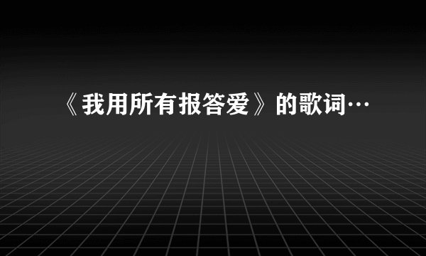 《我用所有报答爱》的歌词…