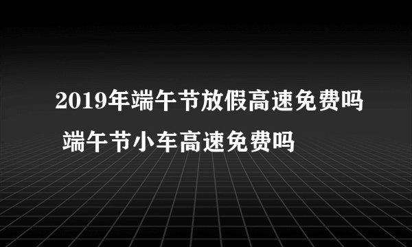 2019年端午节放假高速免费吗 端午节小车高速免费吗