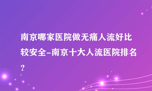 南京哪家医院做无痛人流好比较安全-南京十大人流医院排名？